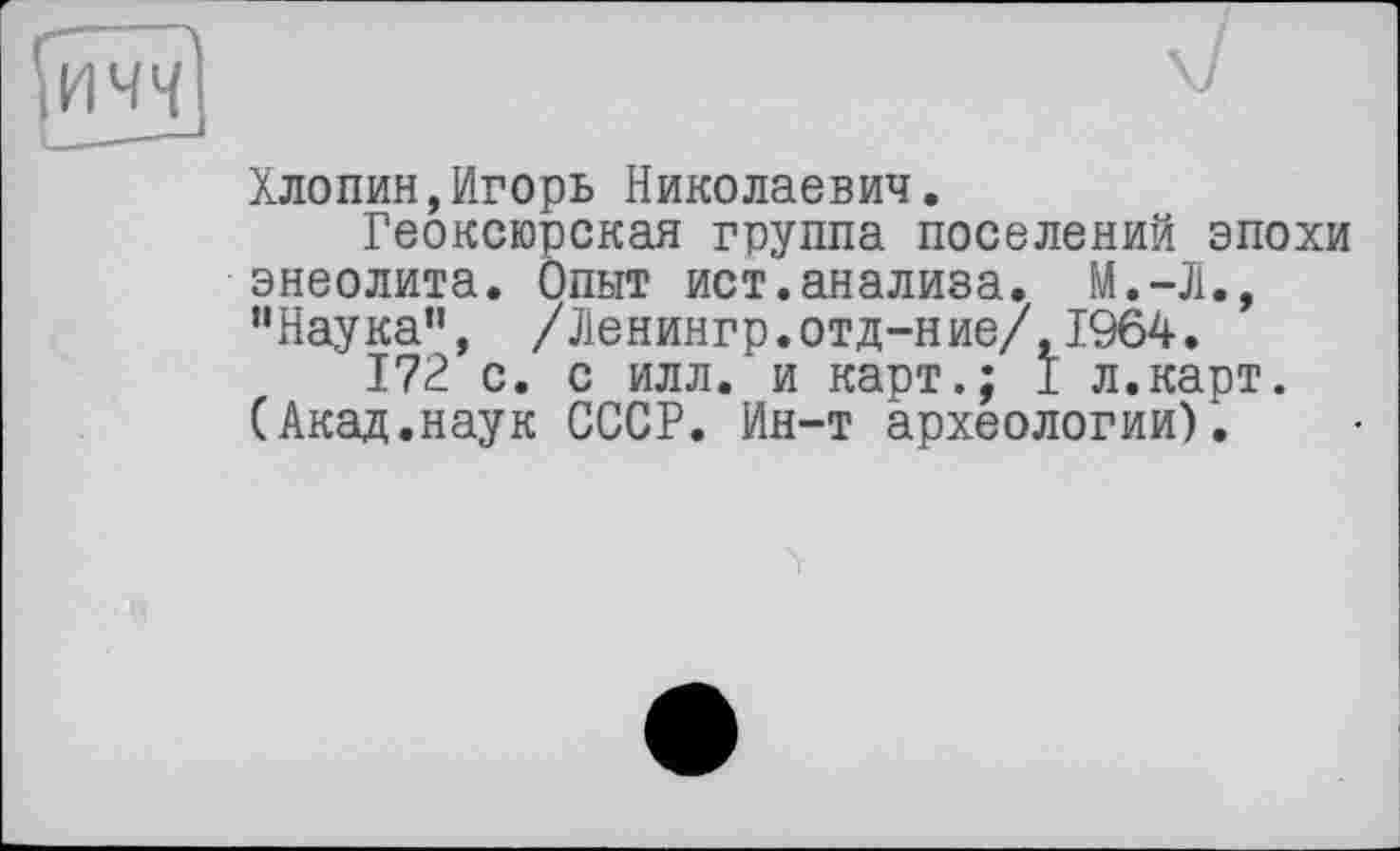 ﻿Хлопин,Игорь Николаевич.
Геоксюрская группа поселений эпохи энеолита. Опыт ист.анализа. М.-Л., "Наука”, /Ленингр.отд-ние/,1964.
172 с. с илл. и карт.; I л.карт. (Акад.наук СССР. Ин-т археологии).